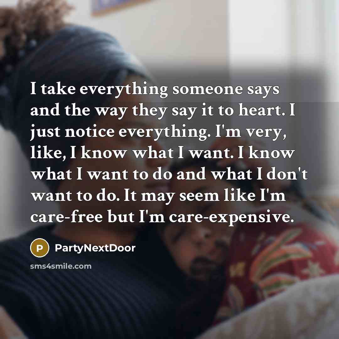 “I take everything someone says and the way they say it to heart. I just notice everything. I'm very, like, I know what I want. I know what I want to do and what I don't want to do. It may seem like I'm care-free but I'm care-expensive.” quote by PartyNextDoor
