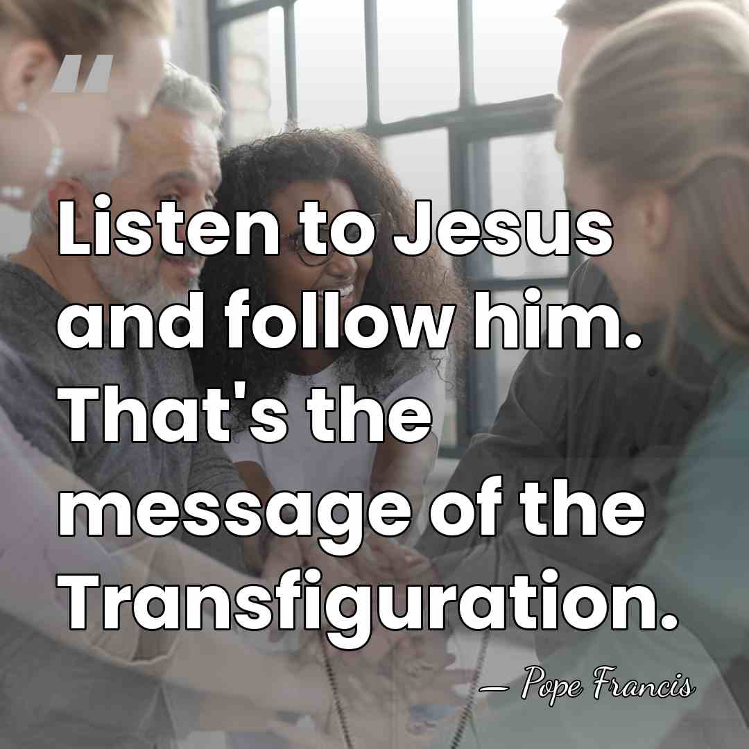 Listen to Jesus and follow him. That's the message of the Transfiguration. - Pope Francis