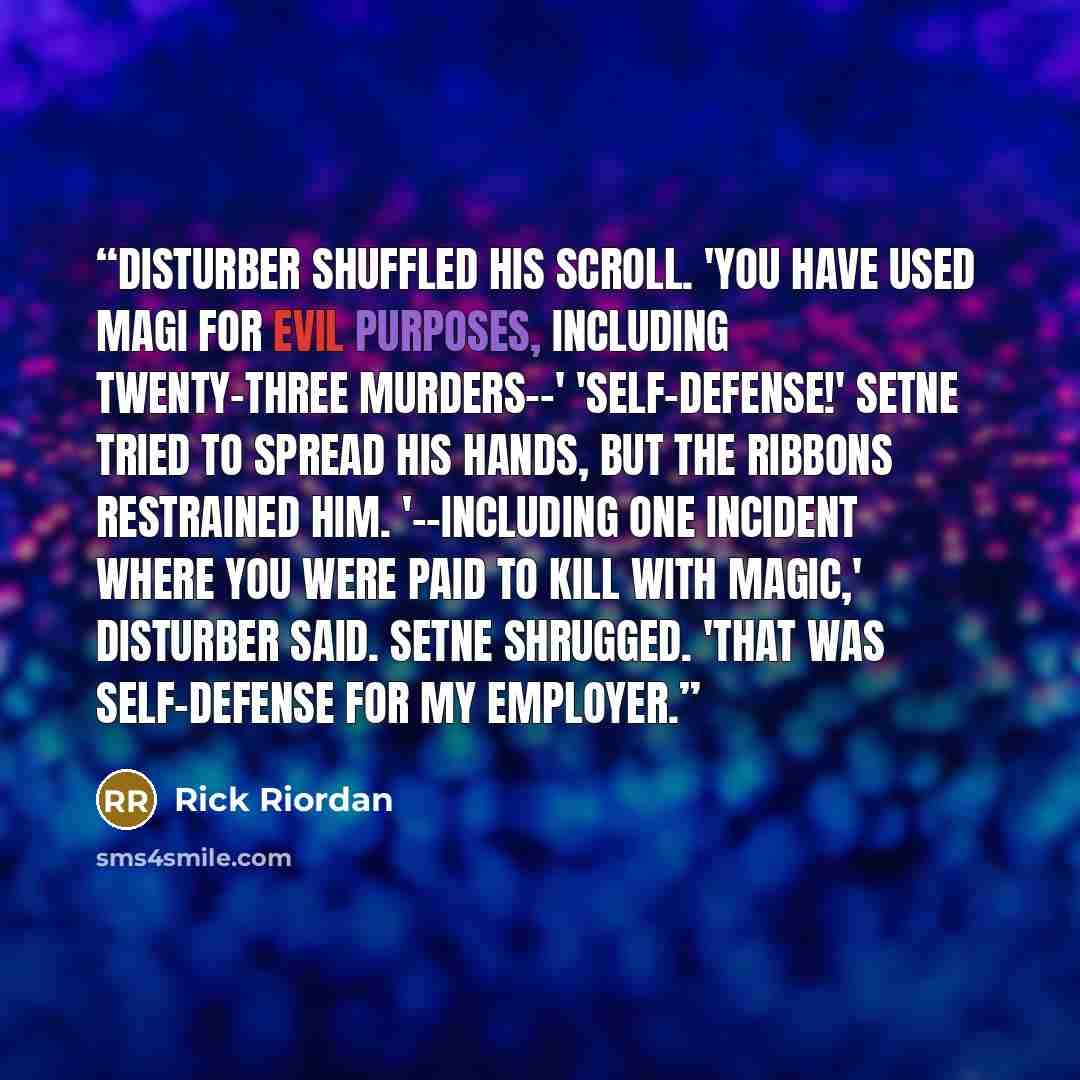 “Disturber shuffled his scroll. 'You have used magi for evil purposes, including twenty-three murders--' 'Self-defense!' Setne tried to spread his hands, but the ribbons restrained him. '--including one incident where you were paid to kill with magic,' Disturber said. Setne shrugged. 'That was…” quote by Rick Riordan