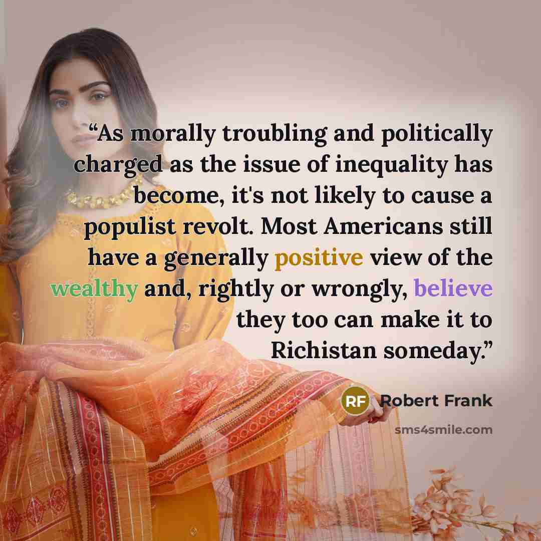“As morally troubling and politically charged as the issue of inequality has become, it's not likely to cause a populist revolt. Most Americans still have a generally positive view of the wealthy and, rightly or wrongly, believe they too can make it to Richistan someday.” quote by Robert Frank