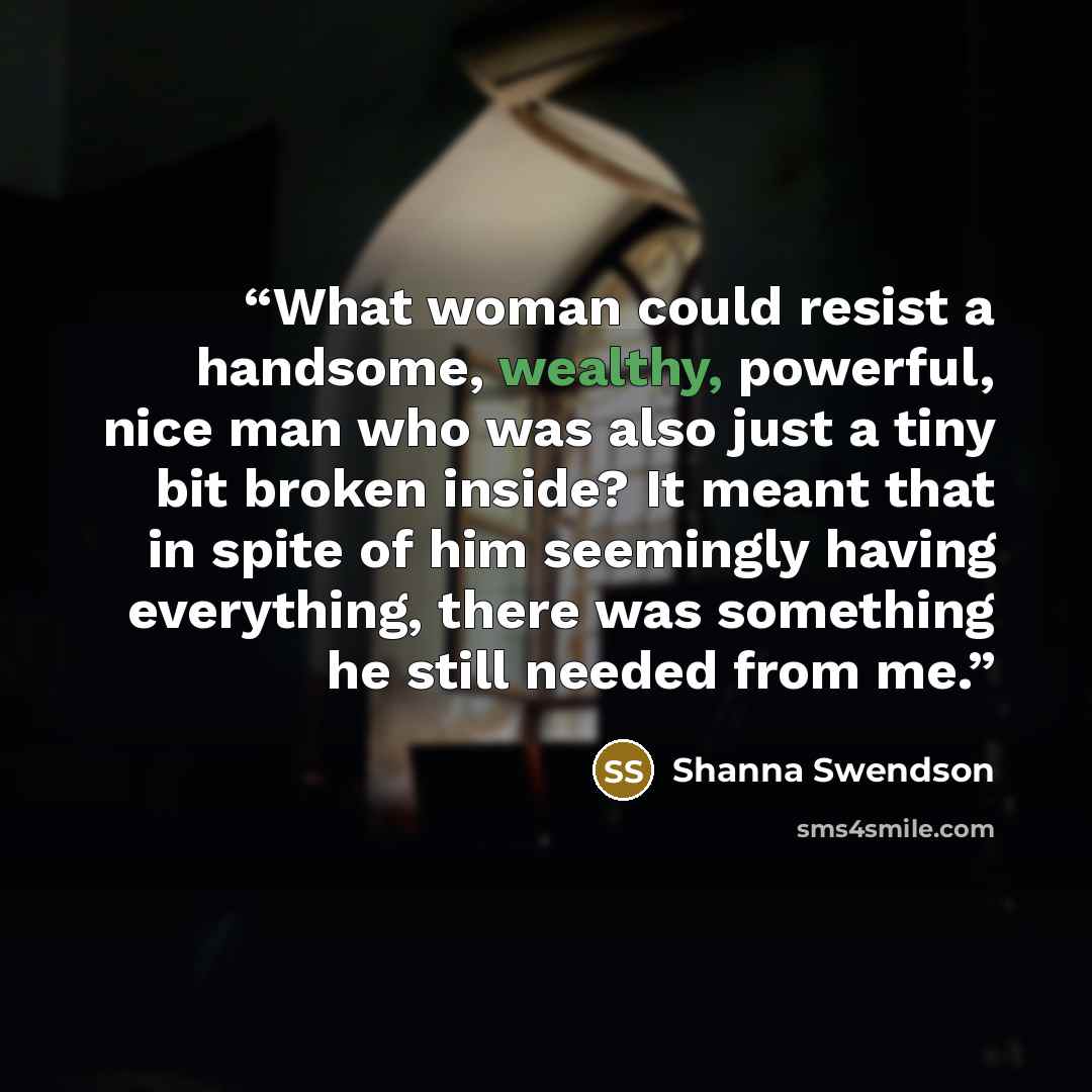 “What woman could resist a handsome, wealthy, powerful, nice man who was also just a tiny bit broken inside? It meant that in spite of him seemingly having everything, there was something he still needed from me.” quote by Shanna Swendson