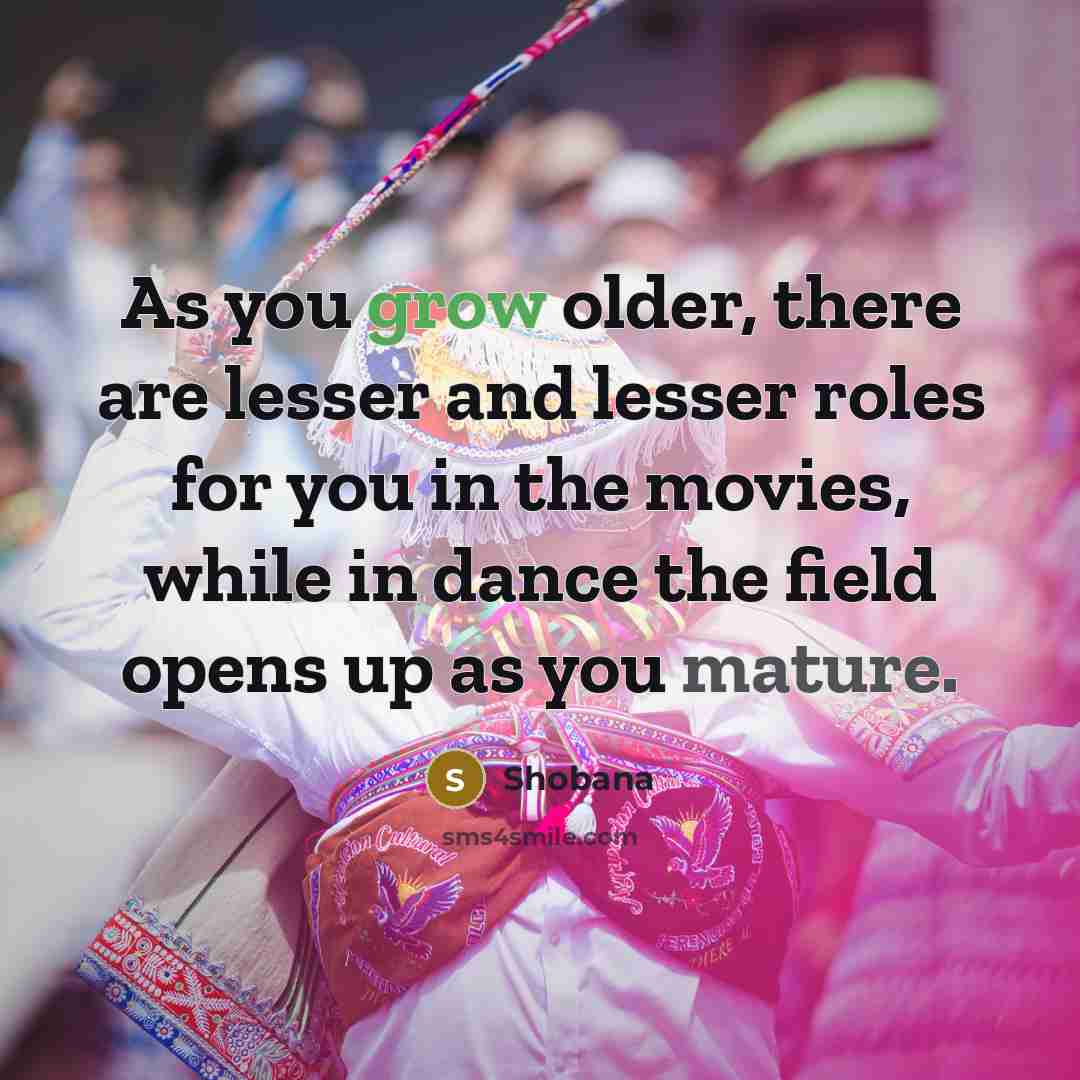 “As you grow older, there are lesser and lesser roles for you in the movies, while in dance the field opens up as you mature.” quote by Shobana