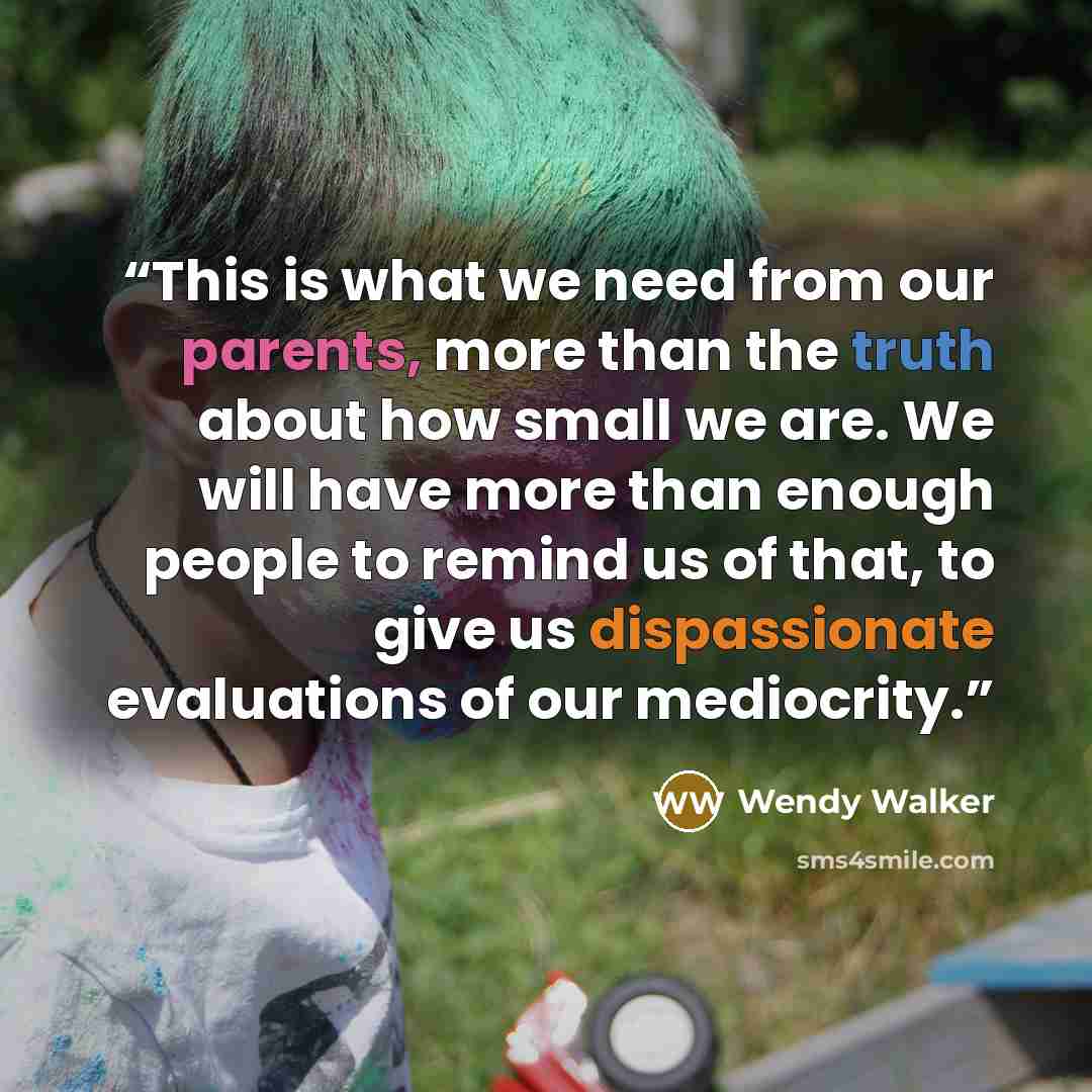 “This is what we need from our parents, more than the truth about how small we are. We will have more than enough people to remind us of that, to give us dispassionate evaluations of our mediocrity.” quote by Wendy Walker