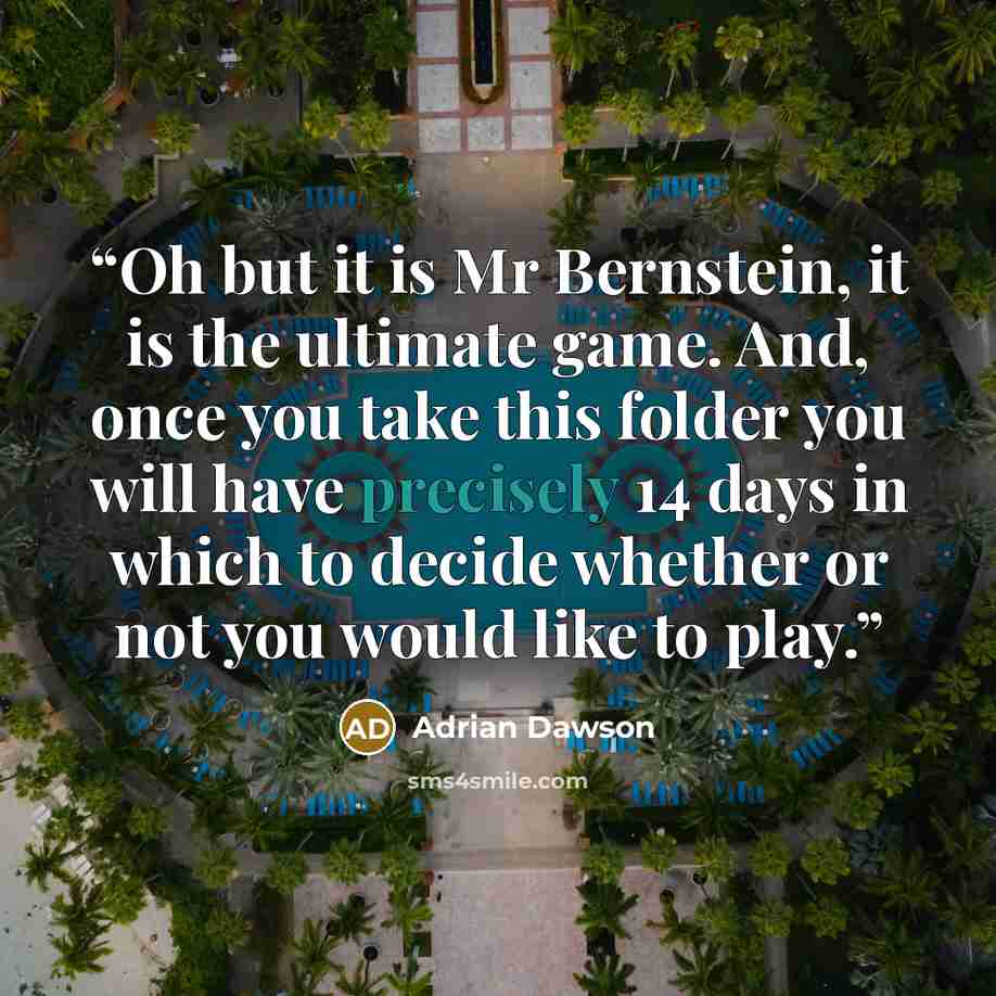 “Oh but it is Mr Bernstein, it is the ultimate game. And, once you take this folder you will have precisely 14 days in which to decide whether or not you would like to play.” quote by Adrian Dawson