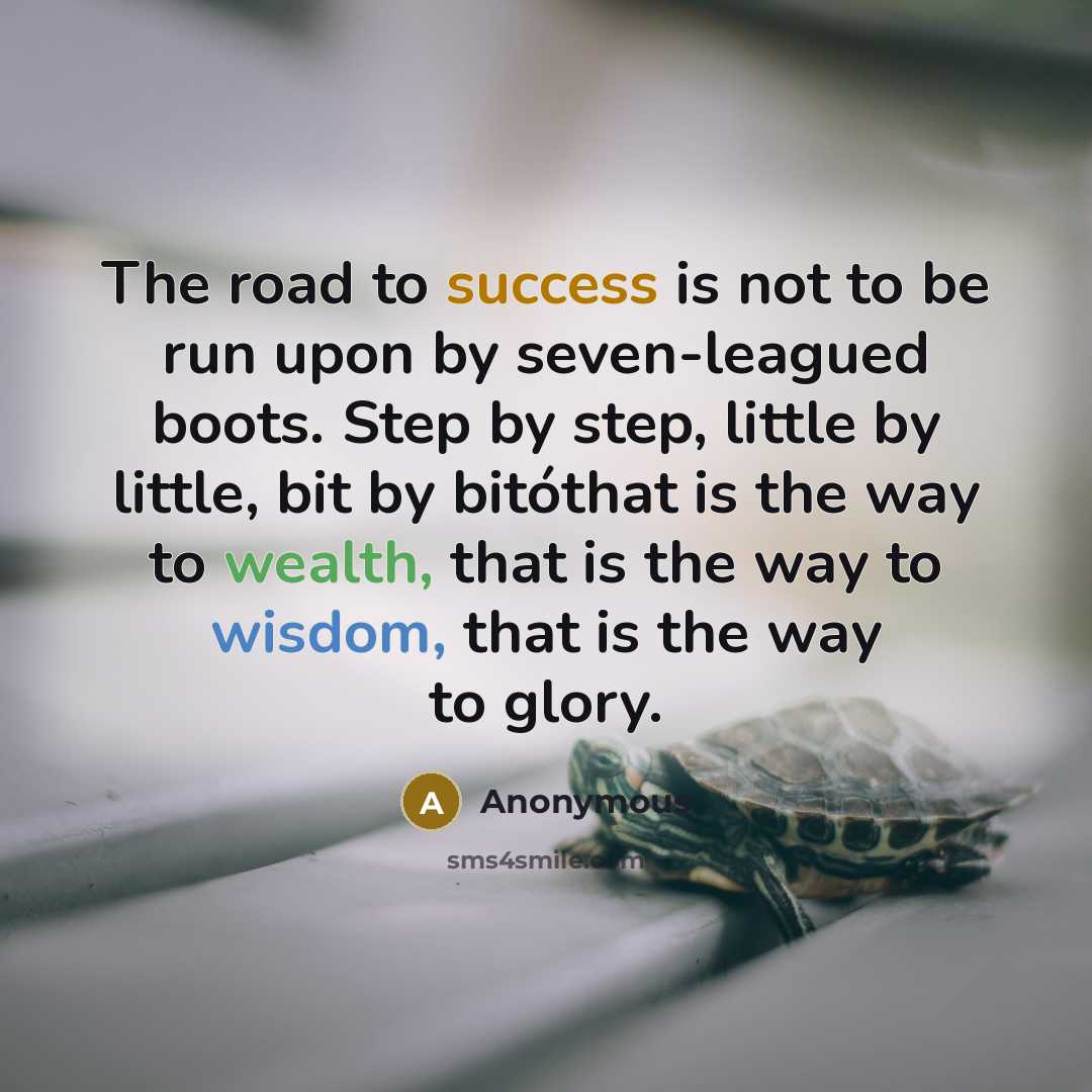 “The road to success is not to be run upon by seven-leagued boots. Step by step, little by little, bit by bitóthat is the way to wealth, that is the way to wisdom, that is the way to glory.” quote by Anonymous