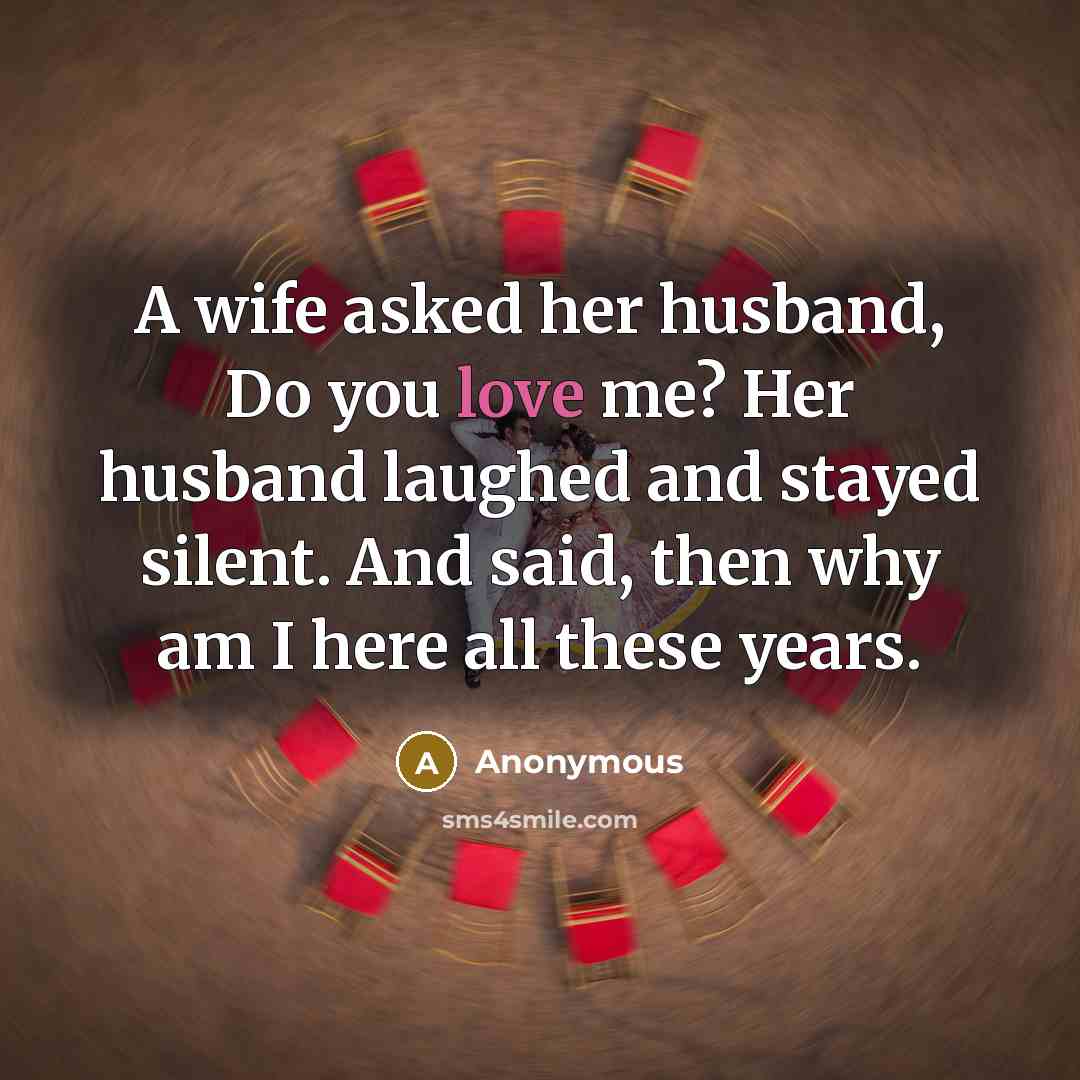 “A wife asked her husband, Do you love me? Her husband laughed and stayed silent. And said, then why am I here all these years.” quote by Anonymous