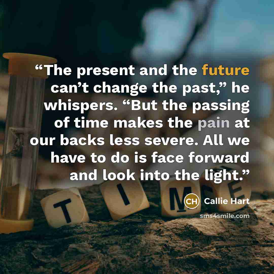 “The present and the future can’t change the past,” he whispers. “But the passing of time makes the pain at our backs less severe. All we have to do is face forward and look into the light.” quote by Callie Hart