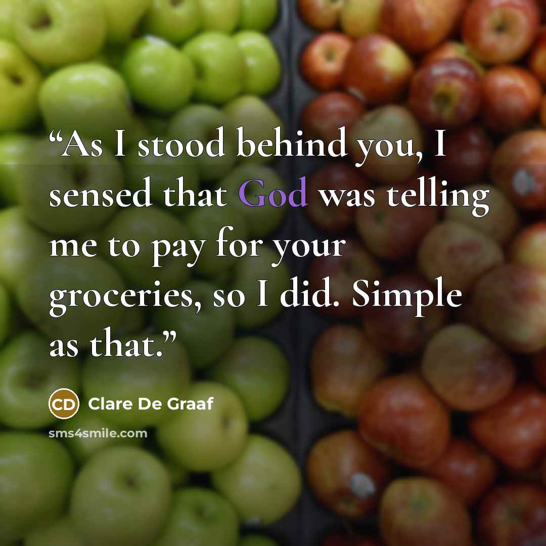 “As I stood behind you, I sensed that God was telling me to pay for your groceries, so I did. Simple as that.” quote by Clare De Graaf