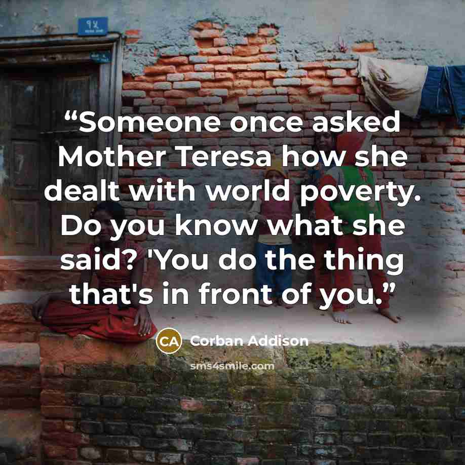 “Someone once asked Mother Teresa how she dealt with world poverty. Do you know what she said? 'You do the thing that's in front of you.” quote by Corban Addison