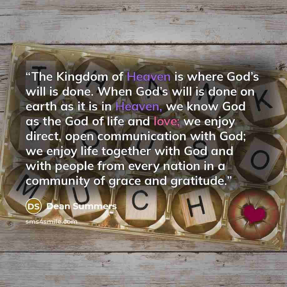 “The Kingdom of Heaven is where God’s will is done. When God’s will is done on earth as it is in Heaven, we know God as the God of life and love; we enjoy direct, open communication with God; we enjoy life together with God and with people from every nation in a community of grace and gratitude.” quote by Dean Summers