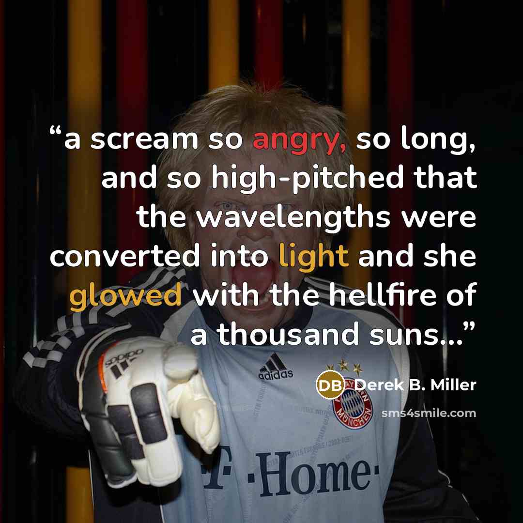 “a scream so angry, so long, and so high-pitched that the wavelengths were converted into light and she glowed with the hellfire of a thousand suns...” quote by Derek B. Miller