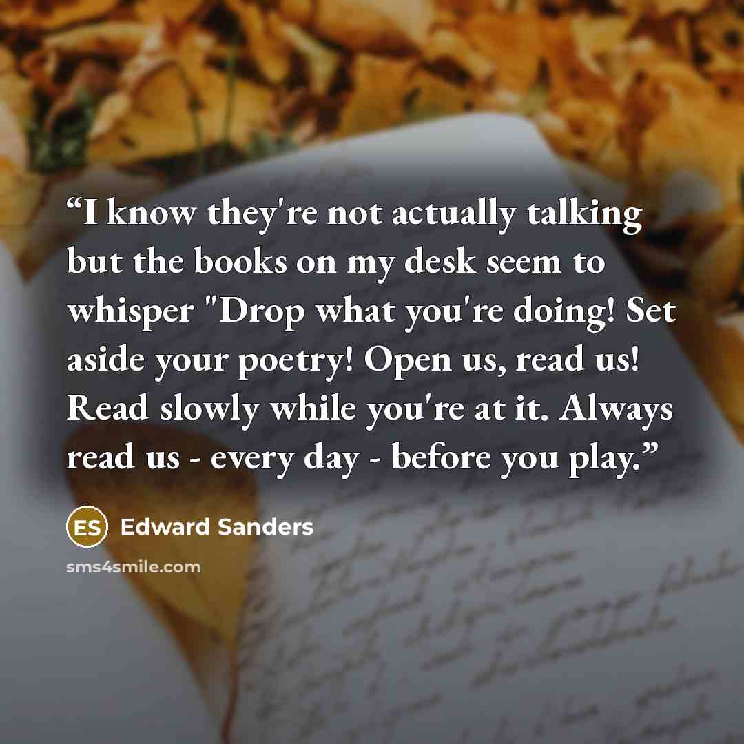 “I know they're not actually talking but the books on my desk seem to whisper "Drop what you're doing! Set aside your poetry! Open us, read us! Read slowly while you're at it. Always read us - every day - before you play.” quote by Edward Sanders