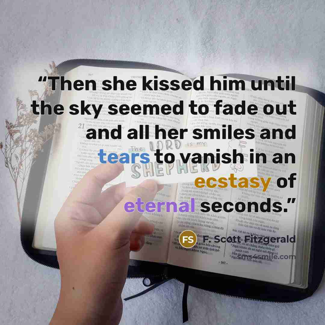 “Then she kissed him until the sky seemed to fade out and all her smiles and tears to vanish in an ecstasy of eternal seconds.” quote by F. Scott Fitzgerald