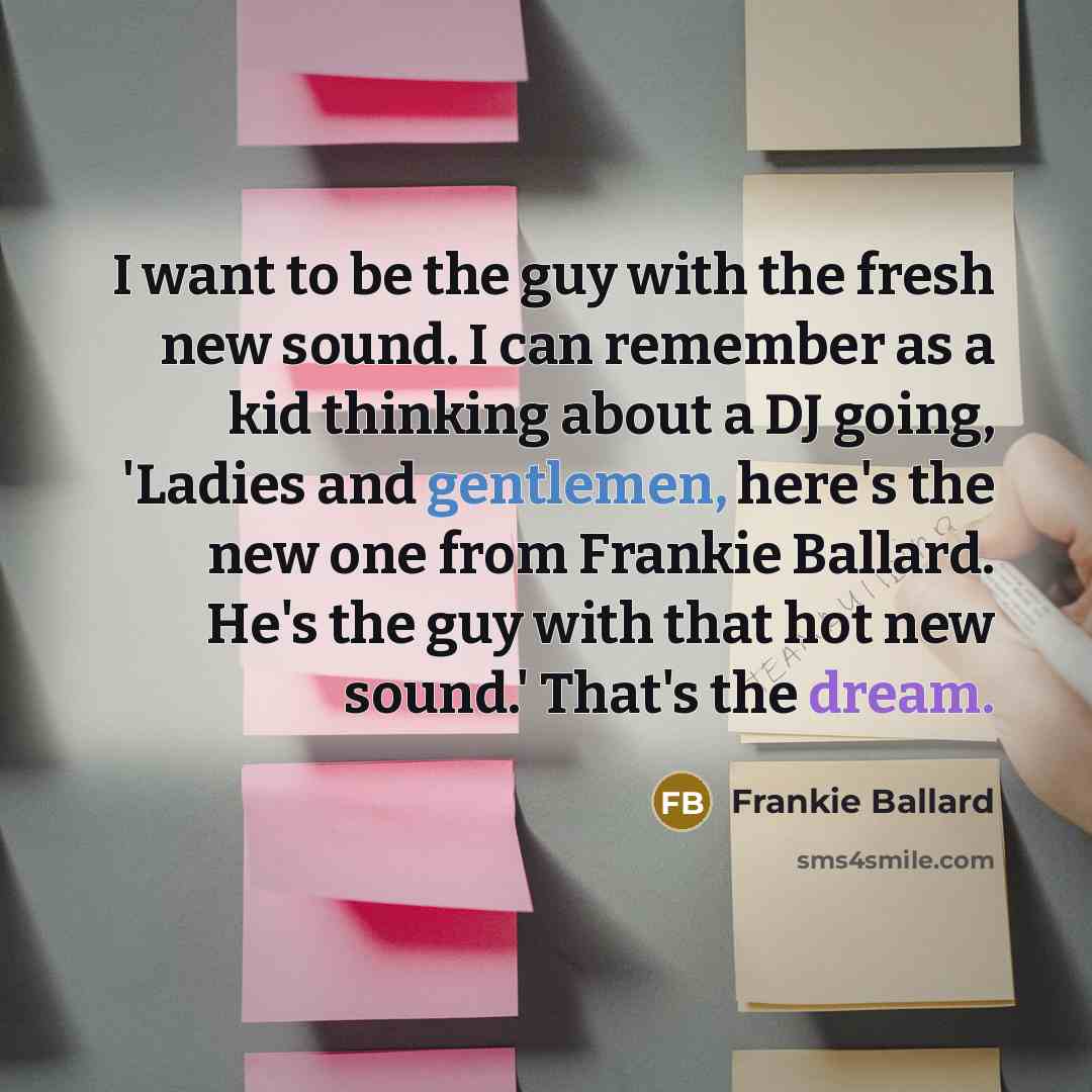 “I want to be the guy with the fresh new sound. I can remember as a kid thinking about a DJ going, 'Ladies and gentlemen, here's the new one from Frankie Ballard. He's the guy with that hot new sound.' That's the dream.” quote by Frankie Ballard