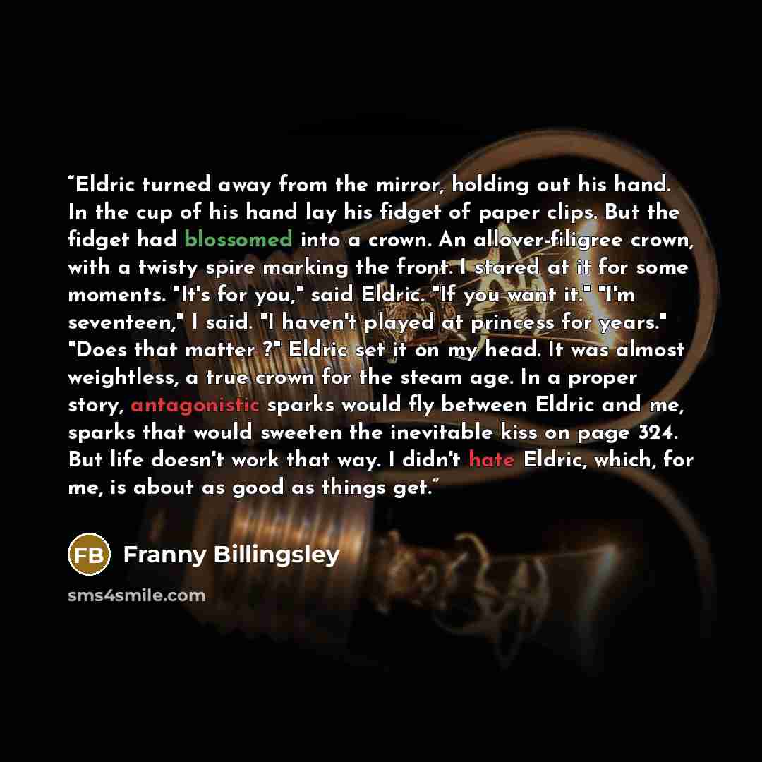 “Eldric turned away from the mirror, holding out his hand. In the cup of his hand lay his fidget of paper clips. But the fidget had blossomed into a crown. An allover-filigree crown, with a twisty spire marking the front. I stared at it for some moments. "It's for you," said Eldric. "If you want…” quote by Franny Billingsley