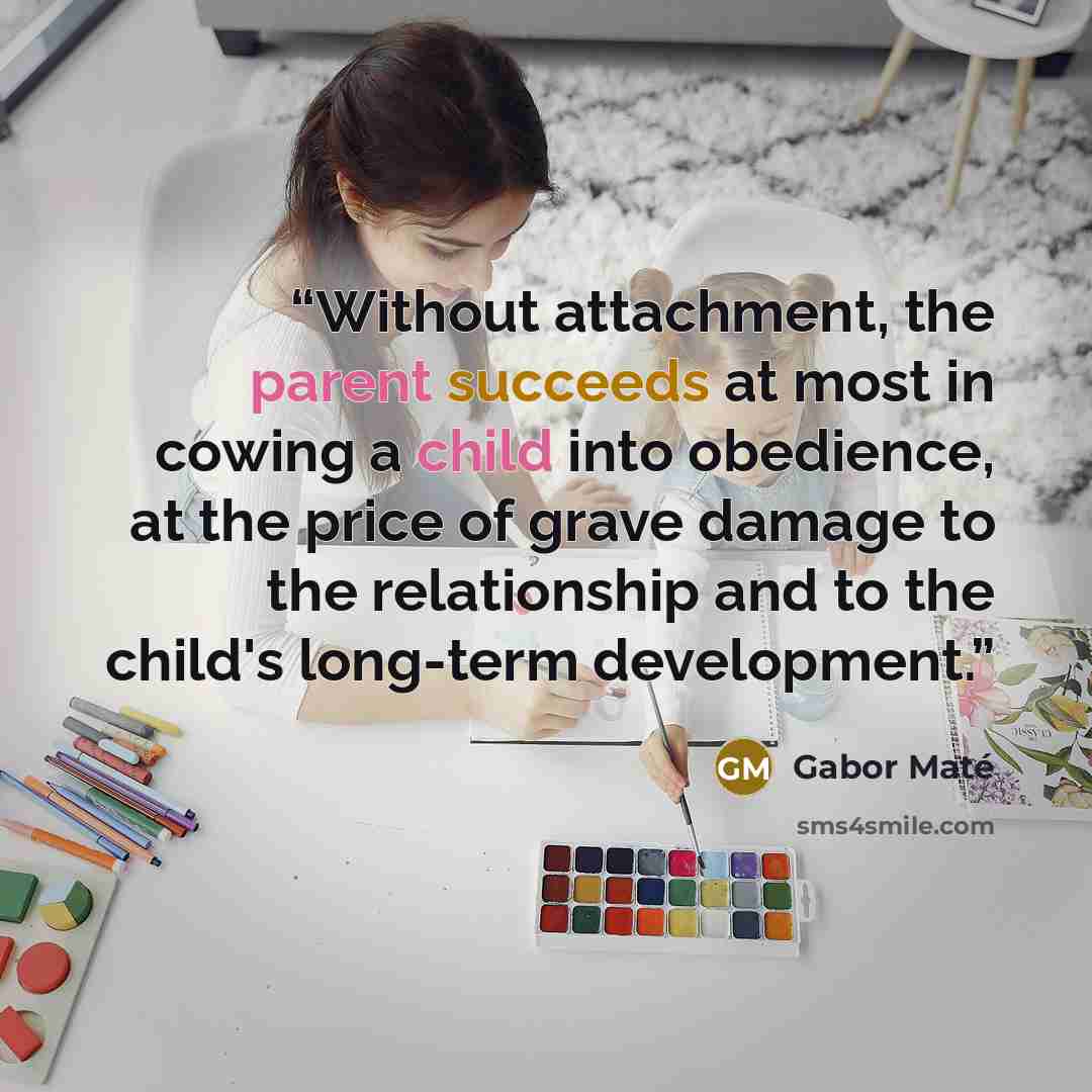 “Without attachment, the parent succeeds at most in cowing a child into obedience, at the price of grave damage to the relationship and to the child's long-term development.” quote by Gabor Maté