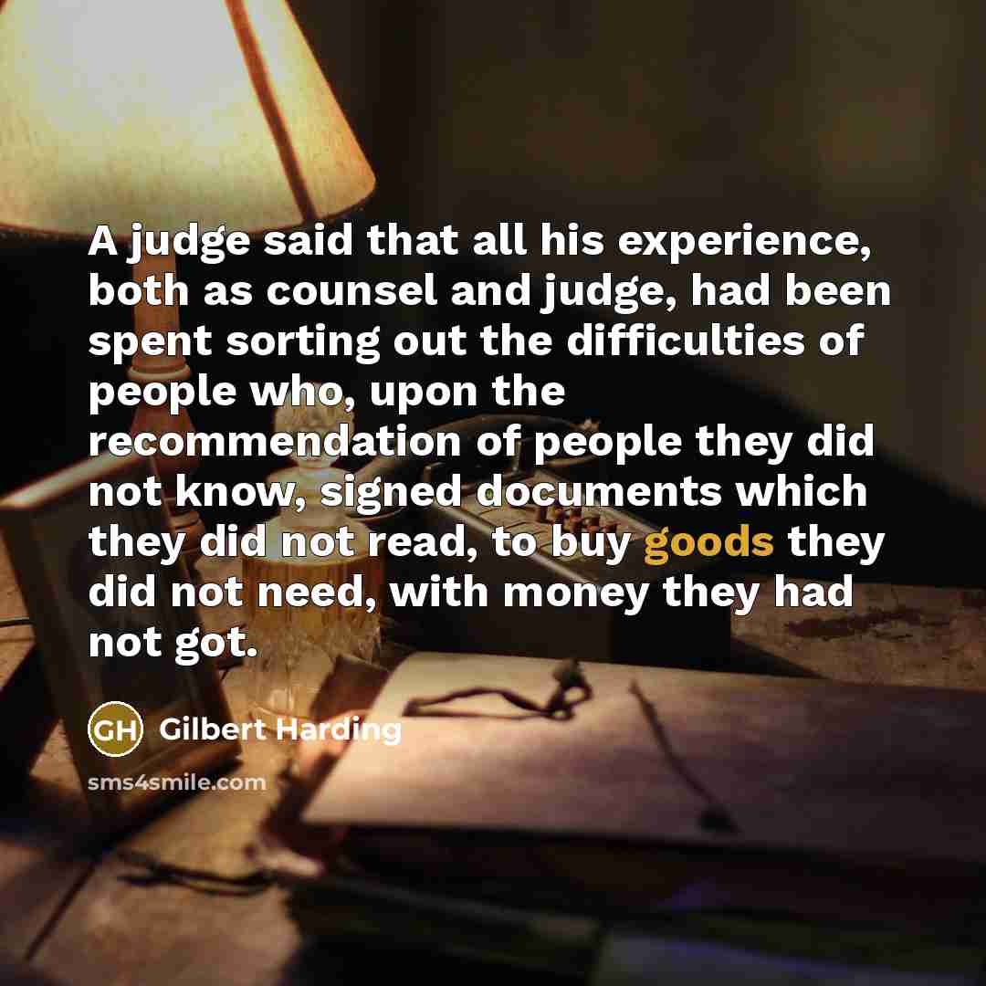 “A judge said that all his experience, both as counsel and judge, had been spent sorting out the difficulties of people who, upon the recommendation of people they did not know, signed documents which they did not read, to buy goods they did not need, with money they had not got.” quote by Gilbert Harding