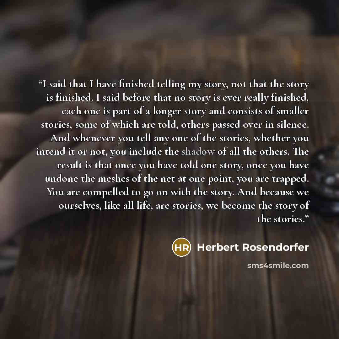 “I said that I have finished telling my story, not that the story is finished. I said before that no story is ever really finished, each one is part of a longer story and consists of smaller stories, some of which are told, others passed over in silence. And whenever you tell any one of the…” quote by Herbert Rosendorfer