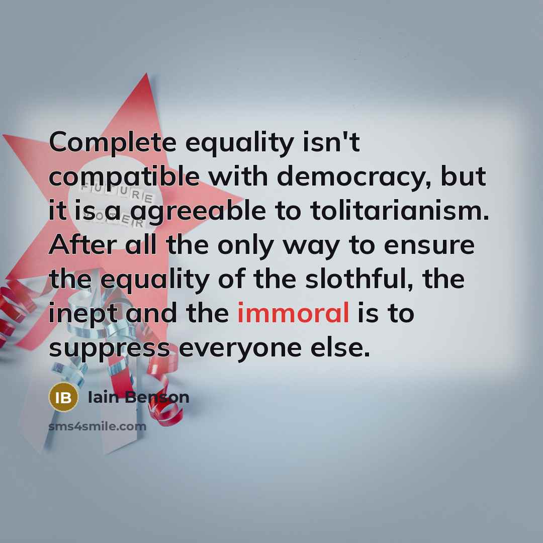 “Complete equality isn't compatible with democracy, but it is a agreeable to tolitarianism. After all the only way to ensure the equality of the slothful, the inept and the immoral is to suppress everyone else.” quote by Iain Benson