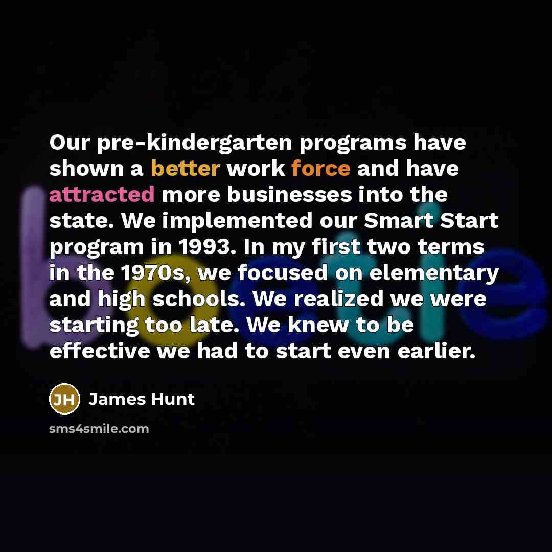 “Our pre-kindergarten programs have shown a better work force and have attracted more businesses into the state. We implemented our Smart Start program in 1993. In my first two terms in the 1970s, we focused on elementary and high schools. We realized we were starting too late. We knew to be…” quote by James Hunt