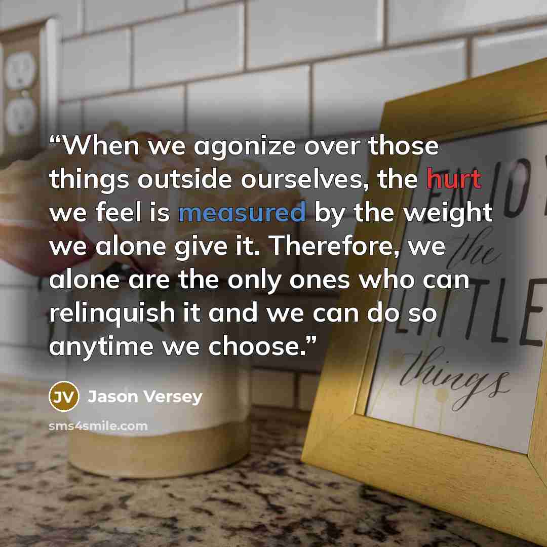 “When we agonize over those things outside ourselves, the hurt we feel is measured by the weight we alone give it. Therefore, we alone are the only ones who can relinquish it and we can do so anytime we choose.” quote by Jason Versey