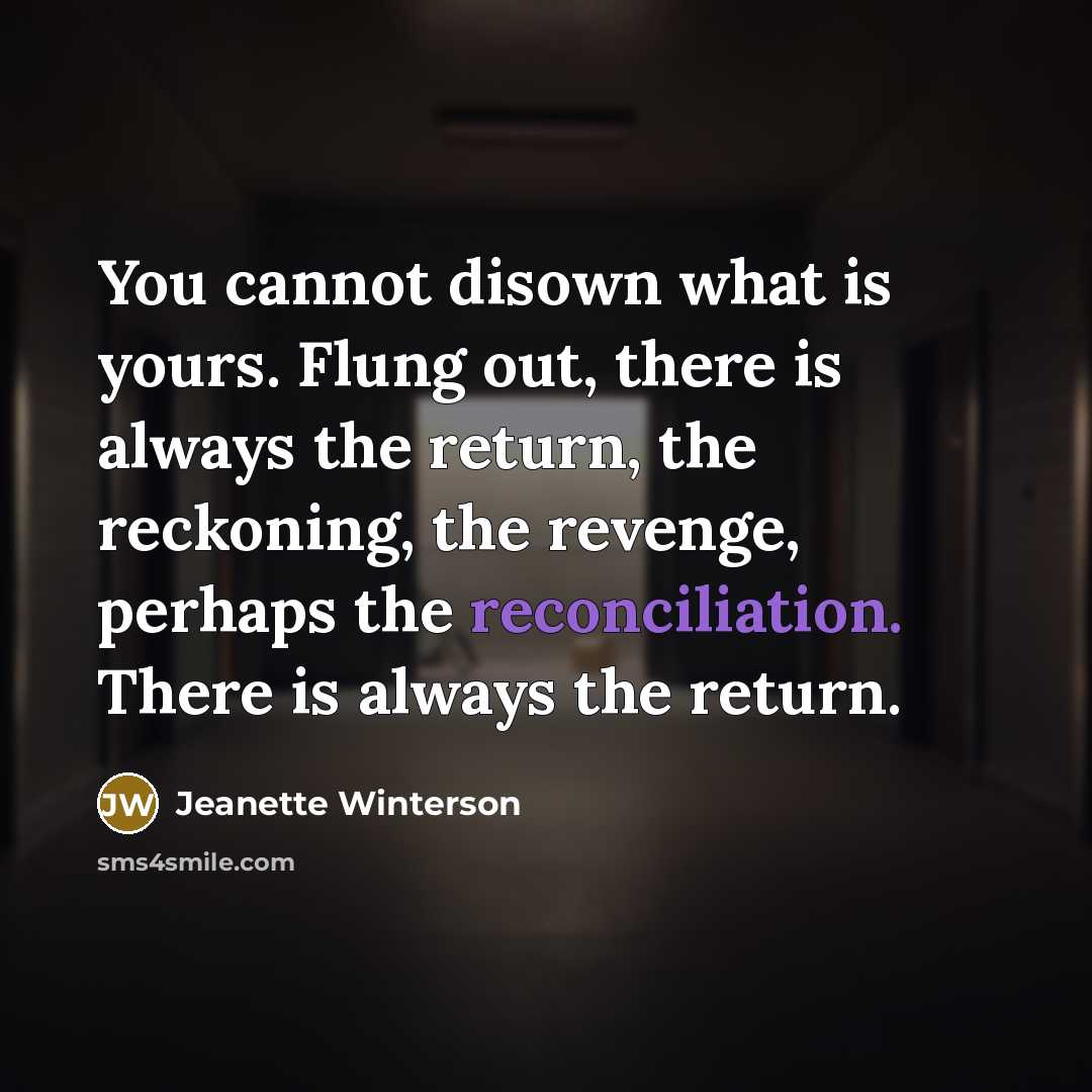 “You cannot disown what is yours. Flung out, there is always the return, the reckoning, the revenge, perhaps the reconciliation. There is always the return.” quote by Jeanette Winterson