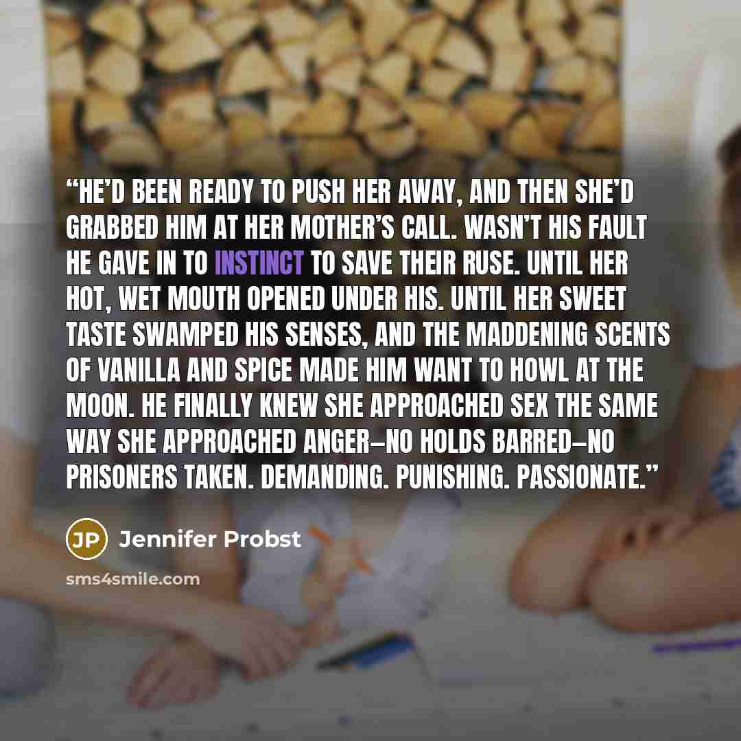 “He’d been ready to push her away, and then she’d grabbed him at her mother’s call. Wasn’t his fault he gave in to instinct to save their ruse. Until her hot, wet mouth opened under his. Until her sweet taste swamped his senses, and the maddening scents of vanilla and spice made him want to howl at…” quote by Jennifer Probst