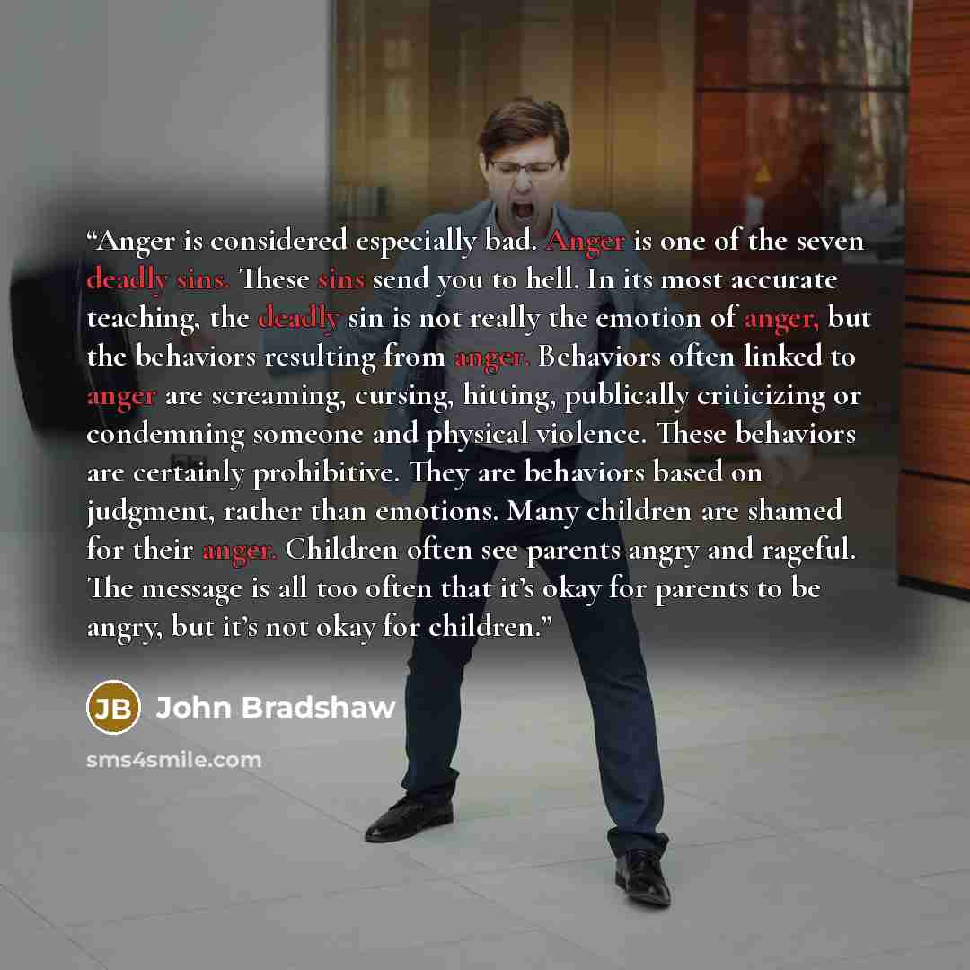 “Anger is considered especially bad. Anger is one of the seven deadly sins. These sins send you to hell. In its most accurate teaching, the deadly sin is not really the emotion of anger, but the behaviors resulting from anger. Behaviors often linked to anger are screaming, cursing, hitting…” quote by John Bradshaw