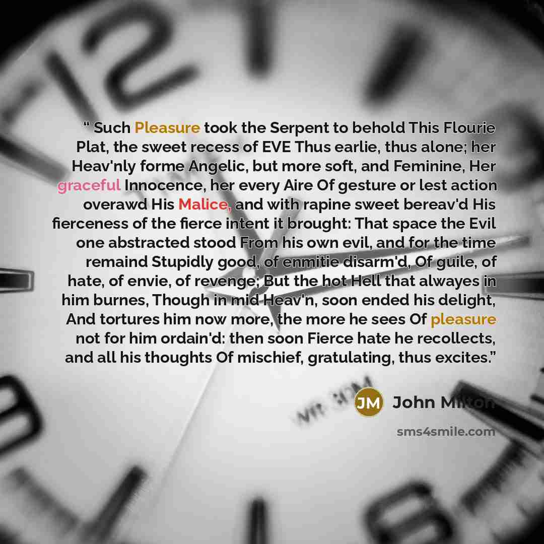 “Such Pleasure took the Serpent to behold This Flourie Plat, the sweet recess of EVE Thus earlie, thus alone; her Heav'nly forme Angelic, but more soft, and Feminine, Her graceful Innocence, her every Aire Of gesture or lest action overawd His Malice, and with rapine sweet bereav'd His fierceness…” quote by John Milton