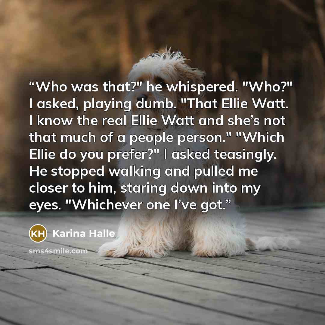 “Who was that?" he whispered. "Who?" I asked, playing dumb. "That Ellie Watt. I know the real Ellie Watt and she’s not that much of a people person." "Which Ellie do you prefer?" I asked teasingly. He stopped walking and pulled me closer to him, staring down into my eyes. "Whichever one I’ve got.” quote by Karina Halle