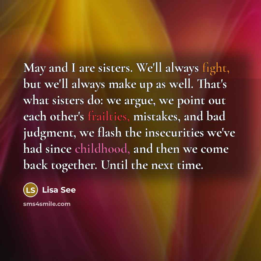 “May and I are sisters. We'll always fight, but we'll always make up as well. That's what sisters do: we argue, we point out each other's frailties, mistakes, and bad judgment, we flash the insecurities we've had since childhood, and then we come back together. Until the next time.” quote by Lisa See