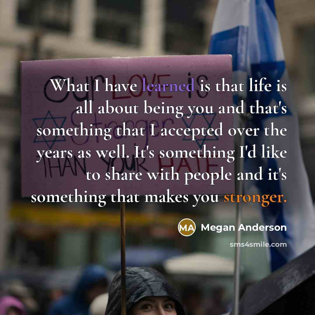 “What I have learned is that life is all about being you and that's something that I accepted over the years as well. It's something I'd like to share with people and it's something that makes you stronger.” quote by Megan Anderson