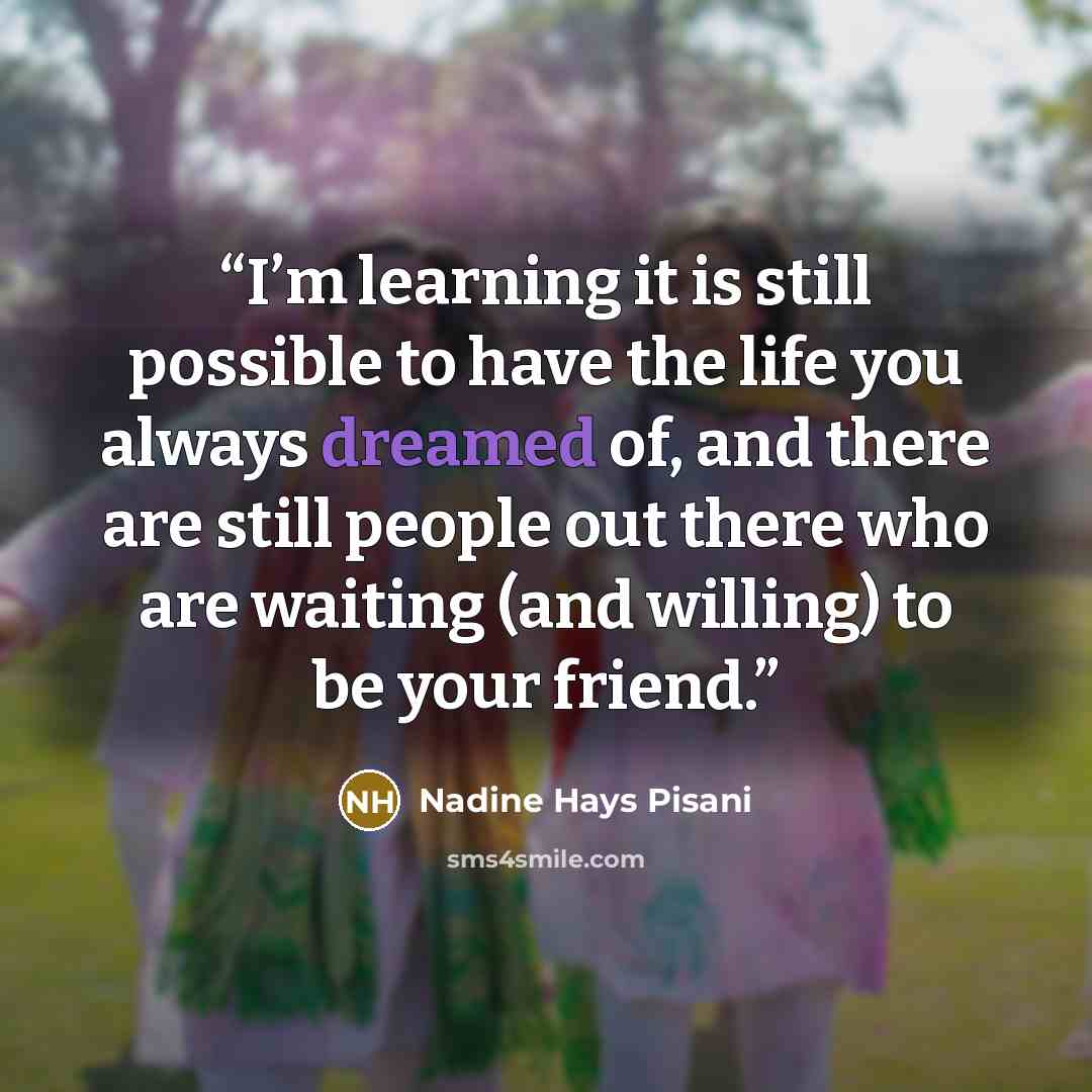 “I’m learning it is still possible to have the life you always dreamed of, and there are still people out there who are waiting (and willing) to be your friend.” quote by Nadine Hays Pisani