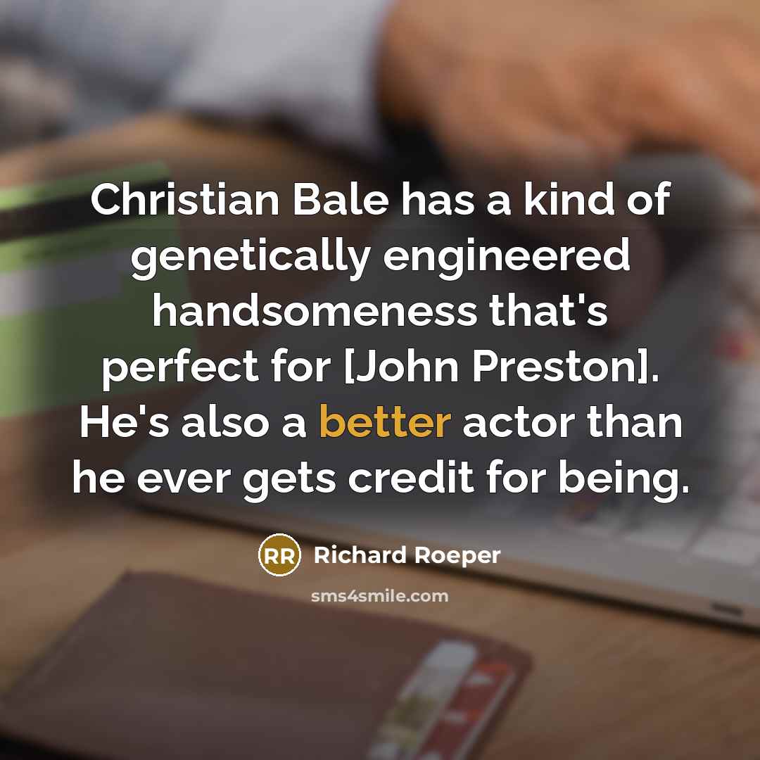 “Christian Bale has a kind of genetically engineered handsomeness that's perfect for [John Preston]. He's also a better actor than he ever gets credit for being.” quote by Richard Roeper