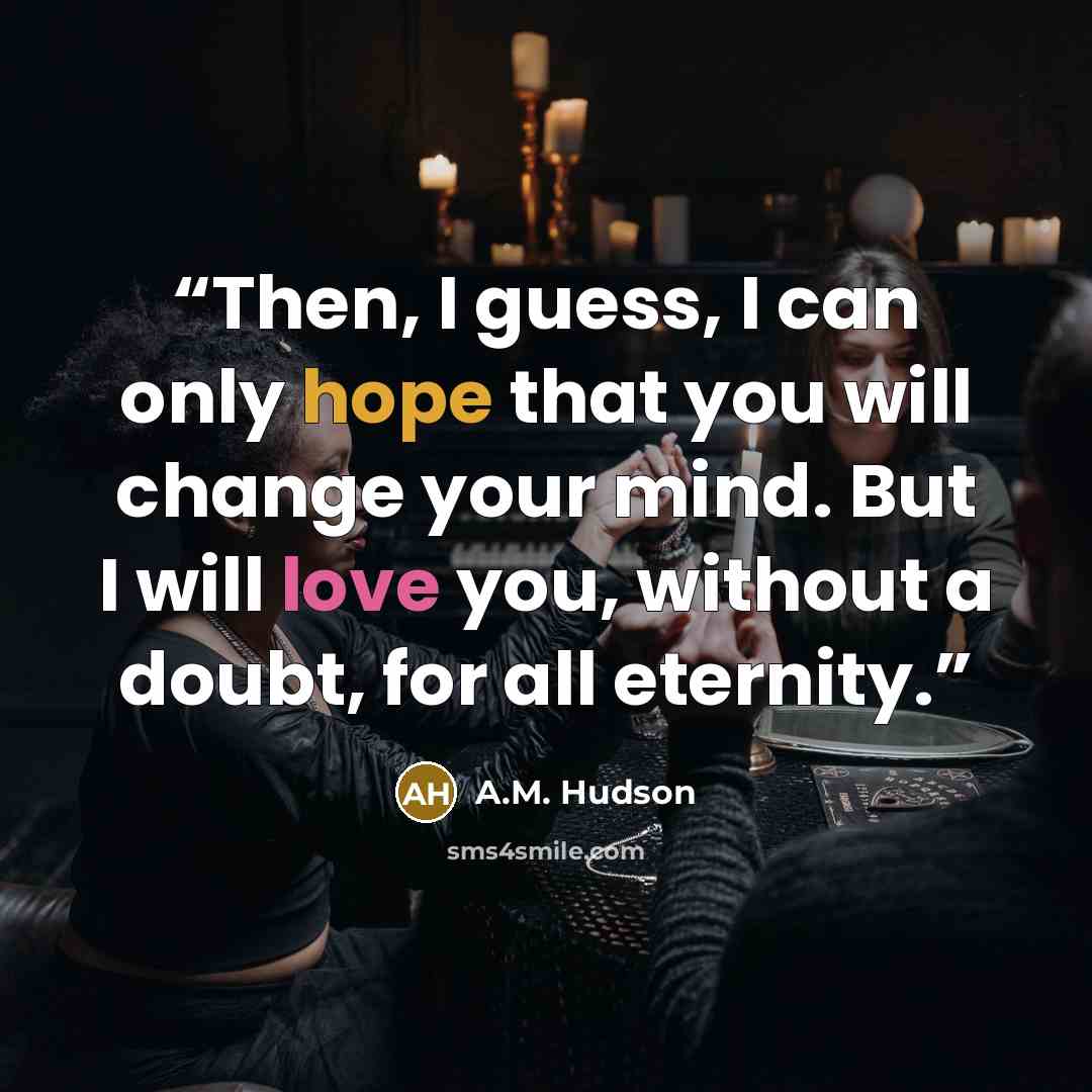 “Then, I guess, I can only hope that you will change your mind. But I will love you, without a doubt, for all eternity.” quote by A.M. Hudson