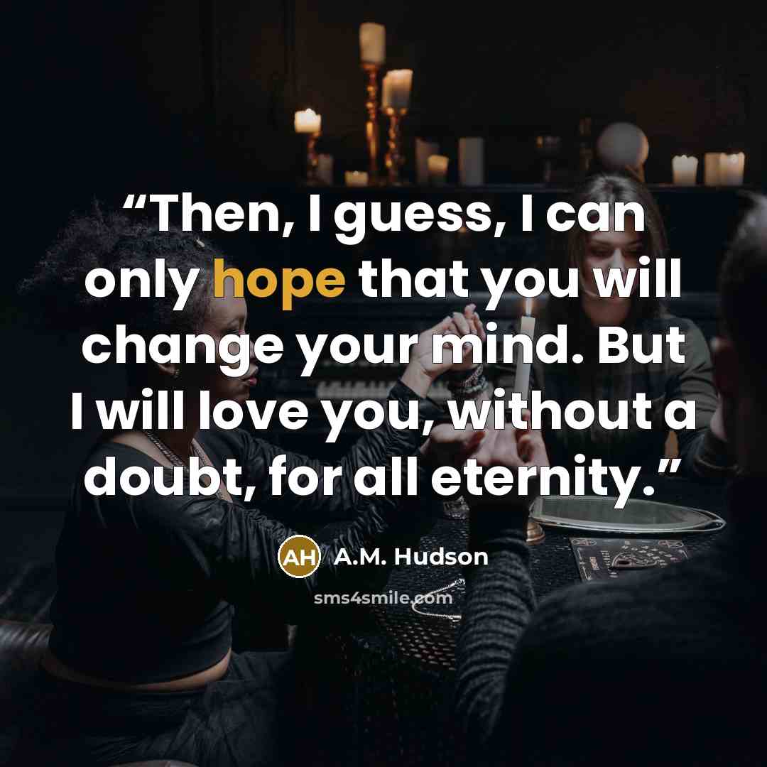 “Then, I guess, I can only hope that you will change your mind. But I will love you, without a doubt, for all eternity.” quote by A.M. Hudson