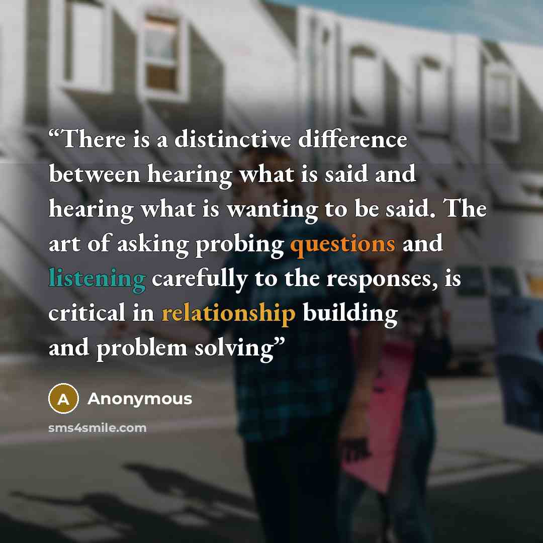 “There is a distinctive difference between hearing what is said and hearing what is wanting to be said. The art of asking probing questions and listening carefully to the responses, is critical in relationship building and problem solving” quote by Anonymous