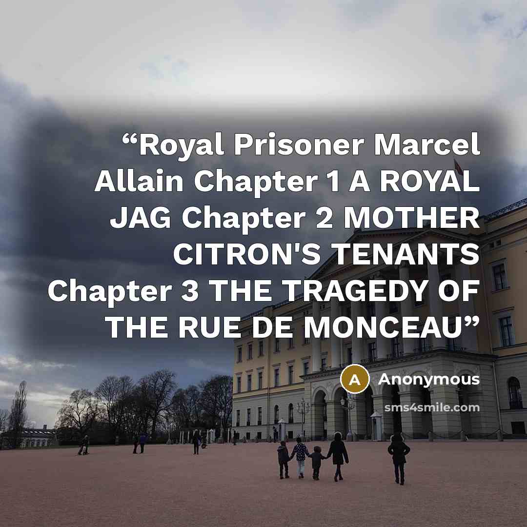 “Royal Prisoner Marcel Allain Chapter 1 A ROYAL JAG Chapter 2 MOTHER CITRON'S TENANTS Chapter 3 THE TRAGEDY OF THE RUE DE MONCEAU” quote by Anonymous