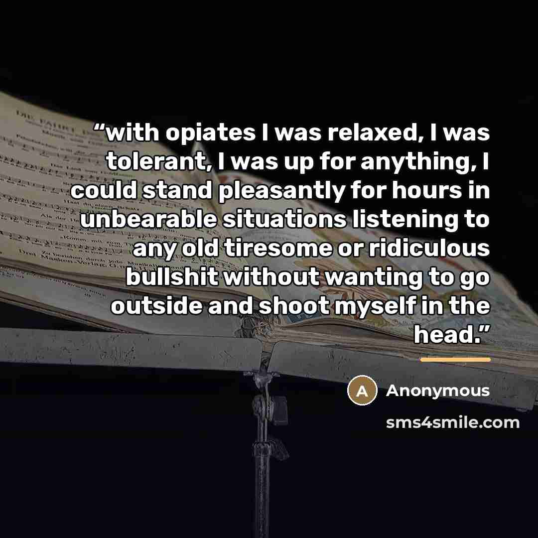 “with opiates I was relaxed, I was tolerant, I was up for anything, I could stand pleasantly for hours in unbearable situations listening to any old tiresome or ridiculous bullshit without wanting to go outside and shoot myself in the head.” quote by Anonymous