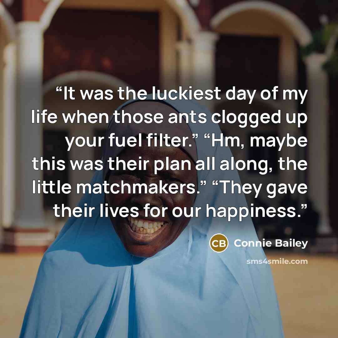 “It was the luckiest day of my life when those ants clogged up your fuel filter.” “Hm, maybe this was their plan all along, the little matchmakers.” “They gave their lives for our happiness.” quote by Connie Bailey