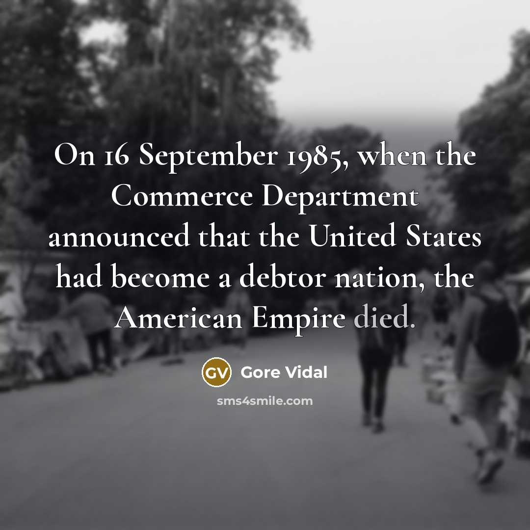 “On 16 September 1985, when the Commerce Department announced that the United States had become a debtor nation, the American Empire died.” quote by Gore Vidal