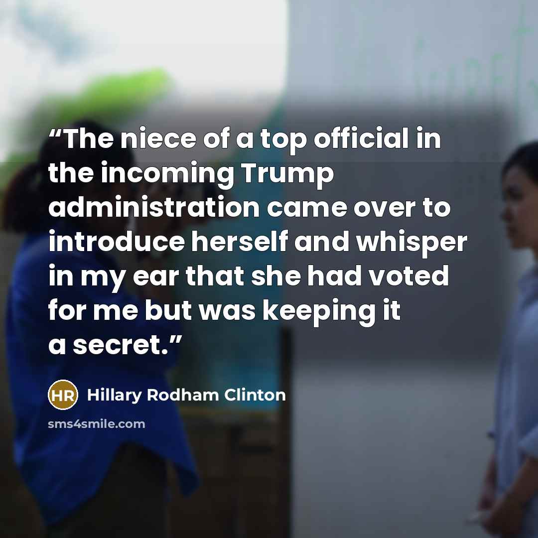 “The niece of a top official in the incoming Trump administration came over to introduce herself and whisper in my ear that she had voted for me but was keeping it a secret.” quote by Hillary Rodham Clinton