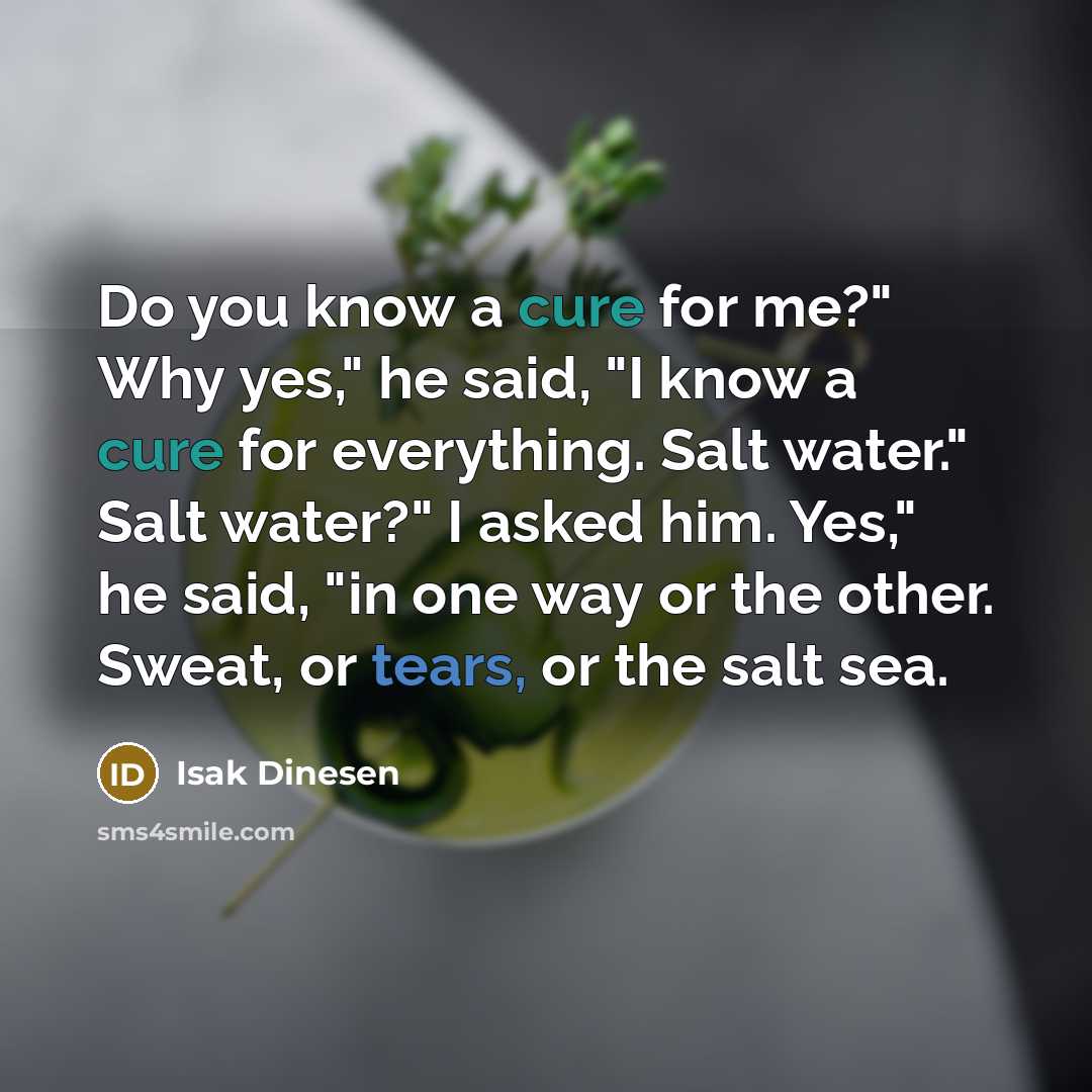 “Do you know a cure for me?" Why yes," he said, "I know a cure for everything. Salt water." Salt water?" I asked him. Yes," he said, "in one way or the other. Sweat, or tears, or the salt sea.” quote by Isak Dinesen