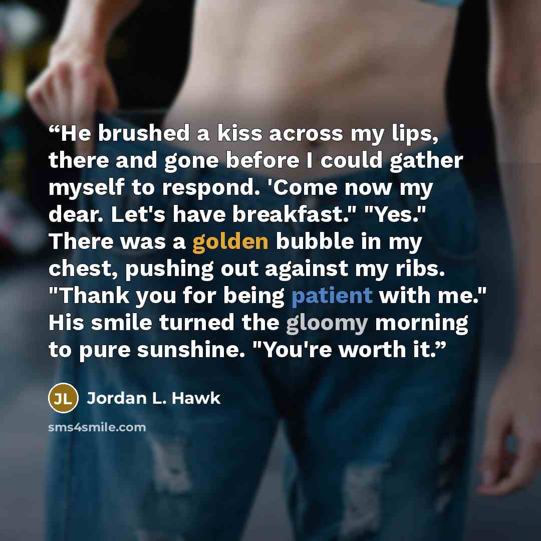 “He brushed a kiss across my lips, there and gone before I could gather myself to respond. 'Come now my dear. Let's have breakfast." "Yes." There was a golden bubble in my chest, pushing out against my ribs. "Thank you for being patient with me." His smile turned the gloomy morning to pure…” quote by Jordan L. Hawk