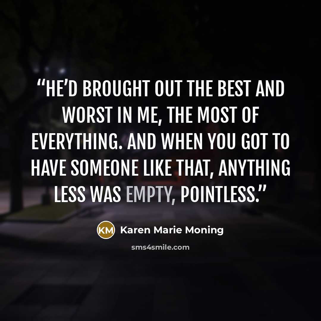 “He’d brought out the best and worst in me, the most of everything. And when you got to have someone like that, anything less was empty, pointless.” quote by Karen Marie Moning