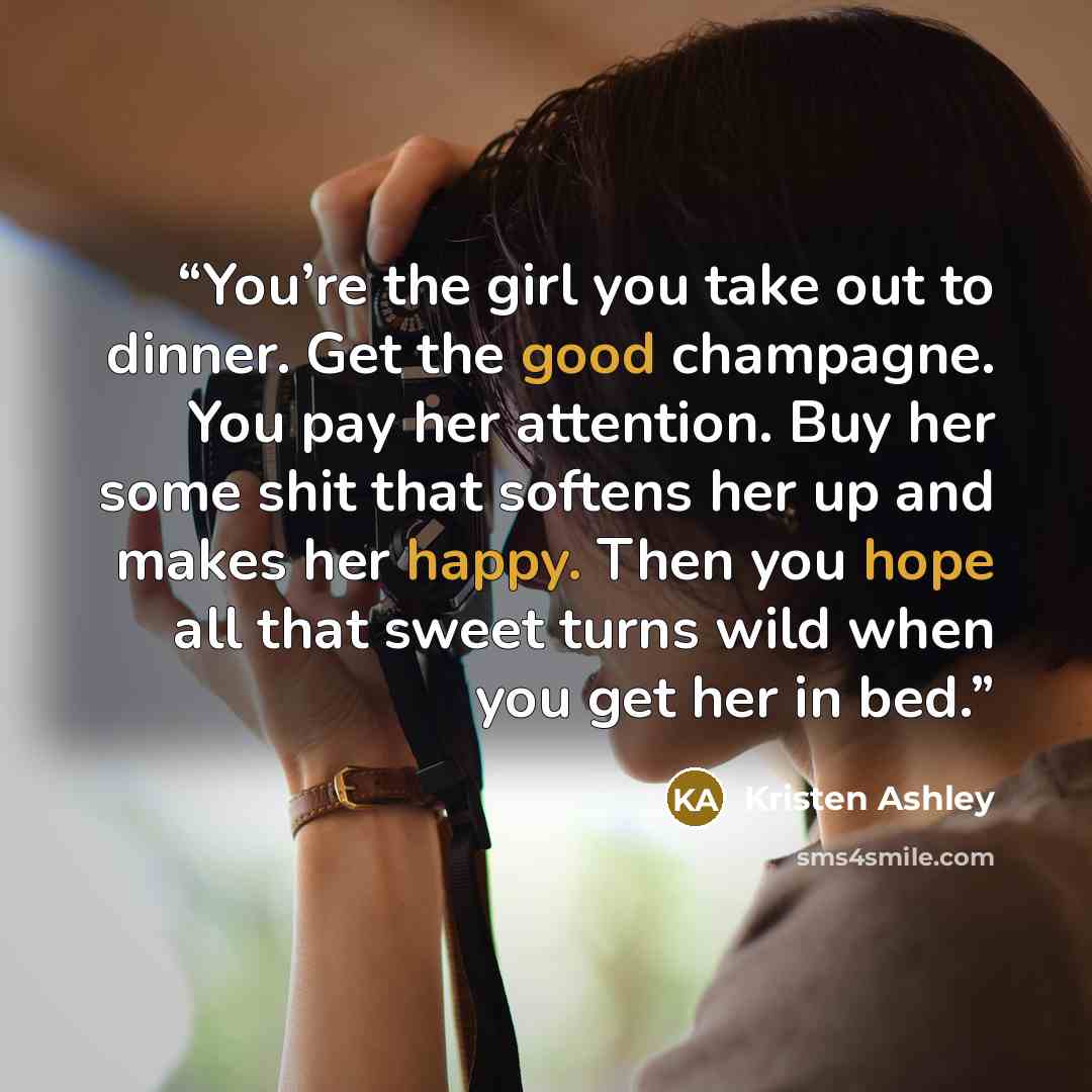 “You’re the girl you take out to dinner. Get the good champagne. You pay her attention. Buy her some shit that softens her up and makes her happy. Then you hope all that sweet turns wild when you get her in bed.” quote by Kristen Ashley