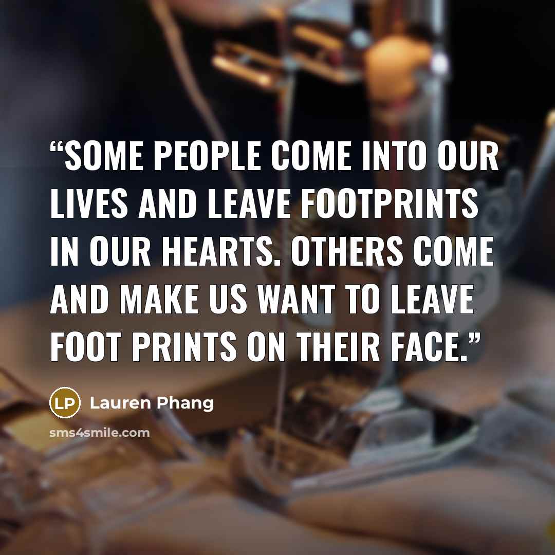 “some people come into our lives and leave footprints in our hearts. others come and make us want to leave foot prints on their face.” quote by Lauren Phang