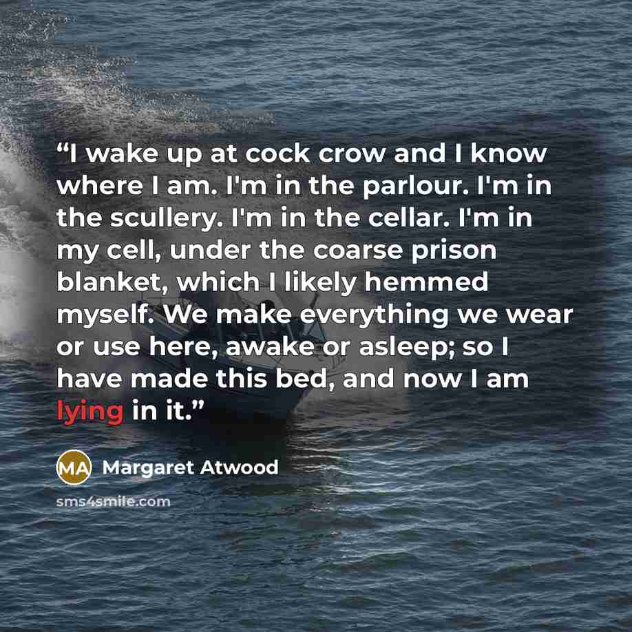 “I wake up at cock crow and I know where I am. I'm in the parlour. I'm in the scullery. I'm in the cellar. I'm in my cell, under the coarse prison blanket, which I likely hemmed myself. We make everything we wear or use here, awake or asleep; so I have made this bed, and now I am lying in it.” quote by Margaret Atwood