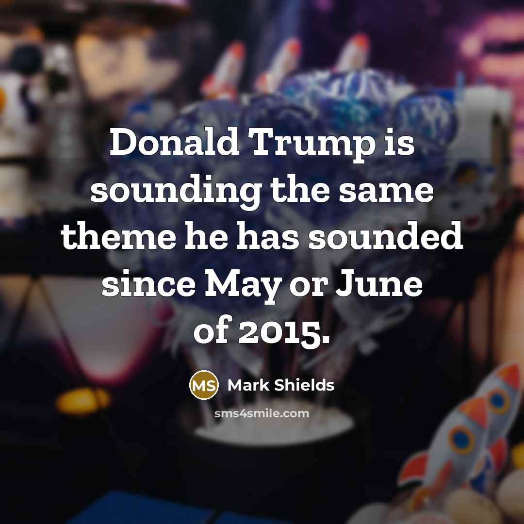 “Donald Trump is sounding the same theme he has sounded since May or June of 2015.” quote by Mark Shields
