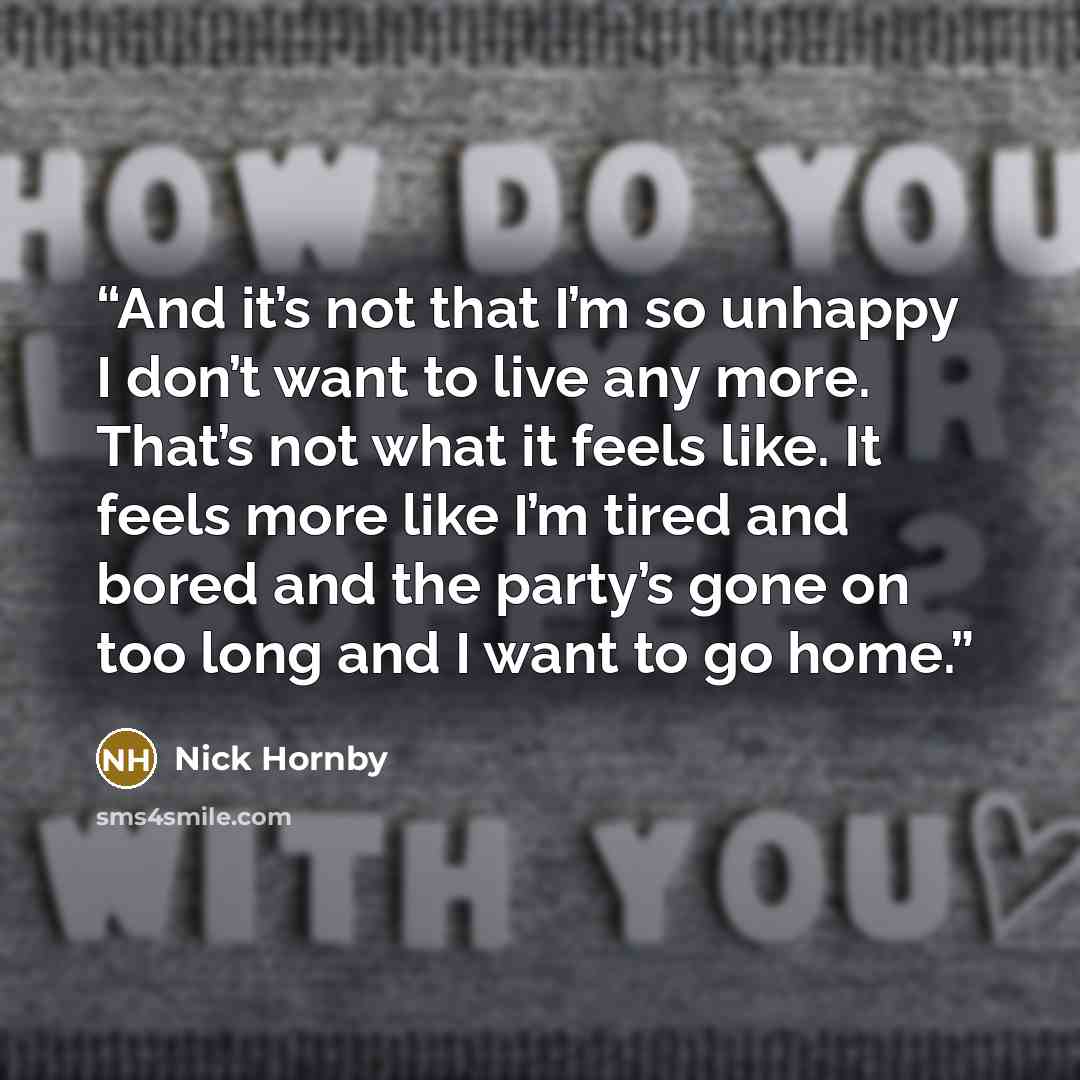 “And it’s not that I’m so unhappy I don’t want to live any more. That’s not what it feels like. It feels more like I’m tired and bored and the party’s gone on too long and I want to go home.” quote by Nick Hornby
